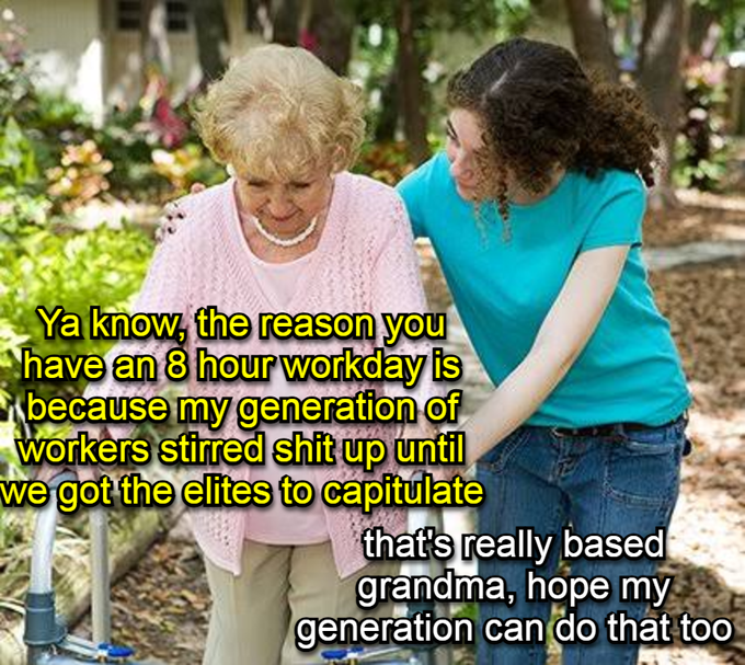 The image shows a woman walking next to an older woman, who appears to be pushing her along. The older woman has a pink sweater on, while the younger woman wears a blue shirt. They are both smiling as they walk together. In the background of the image, there is text that reads "Ya know, the reason you have an 8 hour workday is because my generation of workers stirred up a shit-up until we got the elites to capitulate". This message seems to be related to the conversation between the two women in the image and adds context to their interaction.