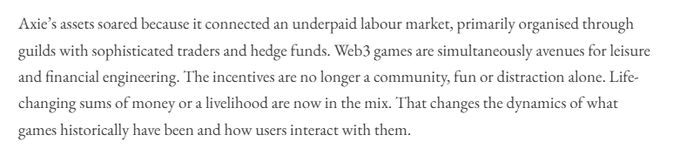 A paragraph of text discussing Web3 gaming and Axie's business model, stating: 'Axie's assets soared because it connected an underpaid labour market, primarily organised through guilds with sophisticated traders and hedge funds. Web3 games are simultaneously avenues for leisure and financial engineering. The incentives are no longer a community, fun or distraction alone. Life-changing sums of money or a livelihood are now in the mix. That changes the dynamics of what games historically have been and how users interact with them.'