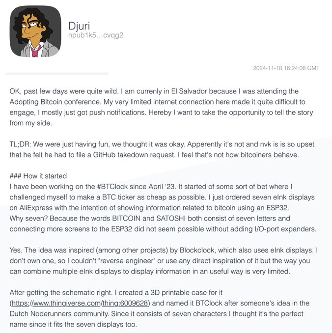 A GitHub post by user "Djuri" (npub1k5...cvg2) dated 2024-11-18 details the origin story of the open-source #BTClock project, explaining it began in April '23 as an experiment to build a cheap Bitcoin ticker using seven eInk displays connected to an ESP32, with the name "BTClock" chosen because it fits the seven displays used to spell "BITCOIN" and "SATOSHI." The post references the creator's attendance at the "Adopting Bitcoin" conference in El Salvador and describes a dispute over a GitHub takedown request, setting the context for why supporting the BTClock hardware project is meaningful.