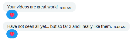 Two text message bubbles saying 'Your videos are great work!' and 'Have not seen all yet... but so far 3 and I really like them.' with heart emojis.