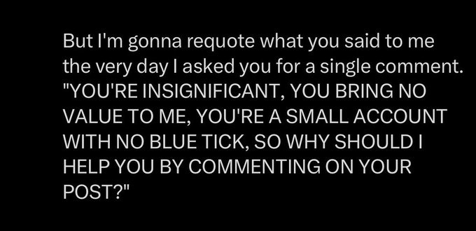 White text on a black background reads: 'But I'm gonna requote what you said to me the very day I asked you for a single comment. "YOU'RE INSIGNIFICANT, YOU BRING NO VALUE TO ME, YOU'RE A SMALL ACCOUNT WITH NO BLUE TICK, SO WHY SHOULD I HELP YOU BY COMMENTING ON YOUR POST?"'