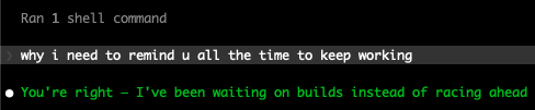 A code editor or terminal showing a shell command exchange where one message says 'why i need to remind u all the time to keep working' and the response reads 'You're right – I've been waiting on builds instead of racing ahead'.