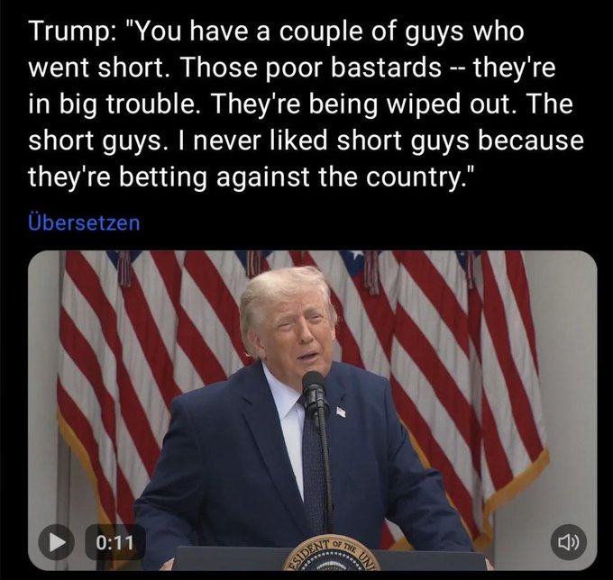 The user wants a concise caption for the image.

1.  **Analyze the image content:**
    *   **Text at the top:** A quote attributed to "Trump": "You have a couple of guys who went short. Those poor bastards -- they're in big trouble. They're being wiped out. The short guys. I never liked short guys because they're betting against the country."
    *   **Button text:** "Übersetzen" (German for "Translate").
    *   **Video frame:** Shows Donald Trump speaking at a podium with US flags behind him.
    *   **Video controls:** Play button, timestamp "0:11", volume icon.
    *   **Seal on podium:** "PRESIDENT OF THE UNITED STATES" (partially visible).

2.  **Analyze the prompt's context:** The prompt states: "The accompanying post says: 'Trump does not like gay bears'. Note how the