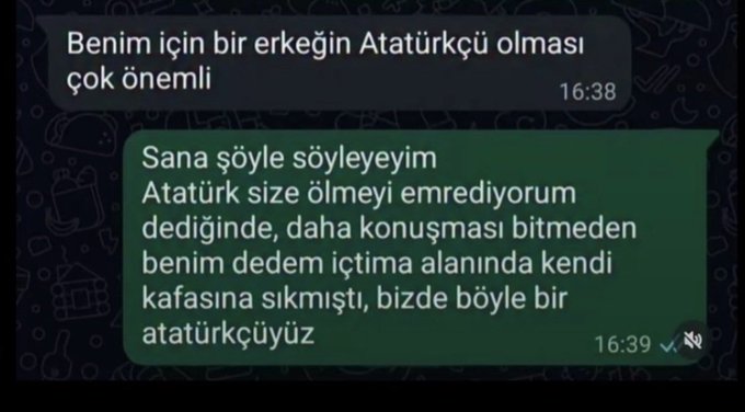 A WhatsApp conversation in Turkish showing one person stating "Benim için bir erkeğin Atatürkçü olması çok önemli" (It's very important to me that a man is an Atatürkist) at 16:38, with a reply at 16:39 joking "Sana şöyle söyleyeyim Atatürk size ölmeyi emrediyorum dediğinde, daha konuşması bitmeden benim dedem içtima alanında kendi kafasına sıkmıştı, bizde böyle bir atatürkçüyüz" (Let me tell you this—when Atatürk said 'I order you to die,' before he even finished speaking, my grandfather shot himself in the assembly area; that's how much of an Atatürkist we are).

The humor uses hyperbolic commitment to Atatürk's authority as a metaphor for absolute loyalty, mirroring the post