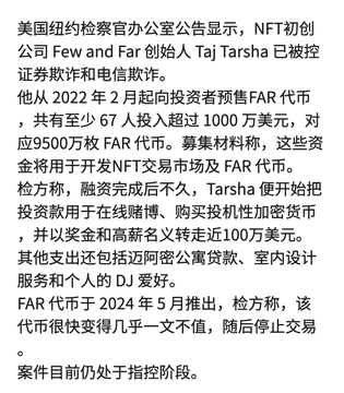 A Chinese news article reports that the founder of NFT startup "Few and Far," Taj Tarsha, has been charged with securities fraud and wire fraud by the U.S. Attorney's Office in New York. He allegedly raised approximately $10 million by selling 67 million "FAR" tokens (raising $9.5 million), then diverted the funds toward cryptocurrency purchases, real estate, gambling, and personal DJ equipment, while the FAR token collapsed shortly after its May 2024 launch.