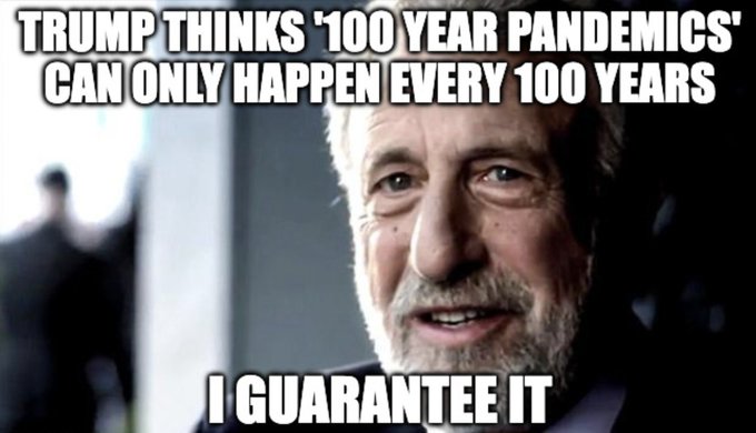 The image is a meme featuring an older man wearing a suit who appears to be a political figure, presumably former US President Donald Trump. The meme caption reads "Trump thinks 100 year pandemics 'can only happen every 100 years' I guarantee it". In this context, the meme humorously suggests that no matter how many times the world faces pandemics, Donald Trump will always maintain his position as a leader and remain in office for another 100 years. The meme serves as both an eye-opener about the unpredictability of global health and also as a humorous commentary on leadership abilities during times of crisis.