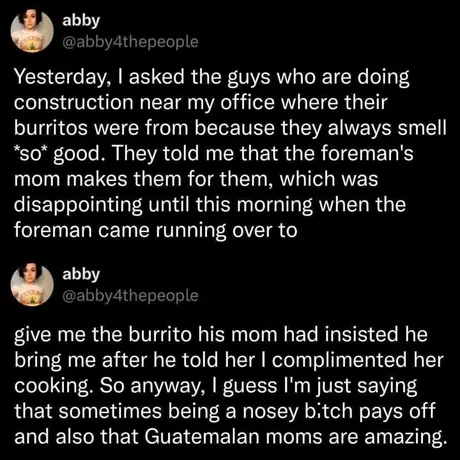 Two tweets from user @abby4thepeople (abby) sharing a heartwarming story about complimenting construction workers' burritos, which led the foreman's Guatemalan mom to insist he bring her one the next day, concluding 'sometimes being a nosey b!tch pays off and also that Guatemalan moms are amazing.'