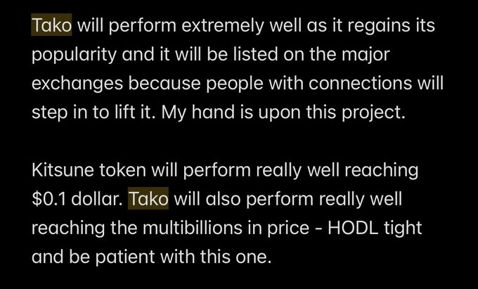 Text on a black background reads: 'Tako will perform extremely well as it regains its popularity and it will be listed on the major exchanges because people with connections will step in to lift it. My hand is upon this project. Kitsune token will perform really well reaching $0.1 dollar. Tako will also perform really well reaching the multibillions in price - HODL tight and be patient with this one.'