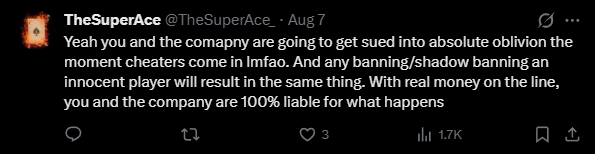 A tweet from @TheSuperAce dated Aug 7 reads: 'Yeah you and the comapny are going to get sued into absolute oblivion the moment cheaters come in lmfao. And any banning/shadow banning an innocent player will result in the same thing. With real money on the line, you and the company are 100% liable for what happens' (3 likes, 1.7K views).