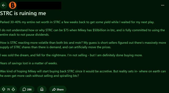 A Reddit post titled "STRC is ruining me" in which a user laments allocating 30-40% of their net worth into STRC while waiting for their next investment, and questions why the stock is at $75 when MicroStrategy holds $50 billion in BTC and remains fully committed to using its entire stack to not dilute dividends—expresses confusion over STRC's higher volatility compared to both Bitcoin and MSTR, and concludes that they will not sell but are done buying more.