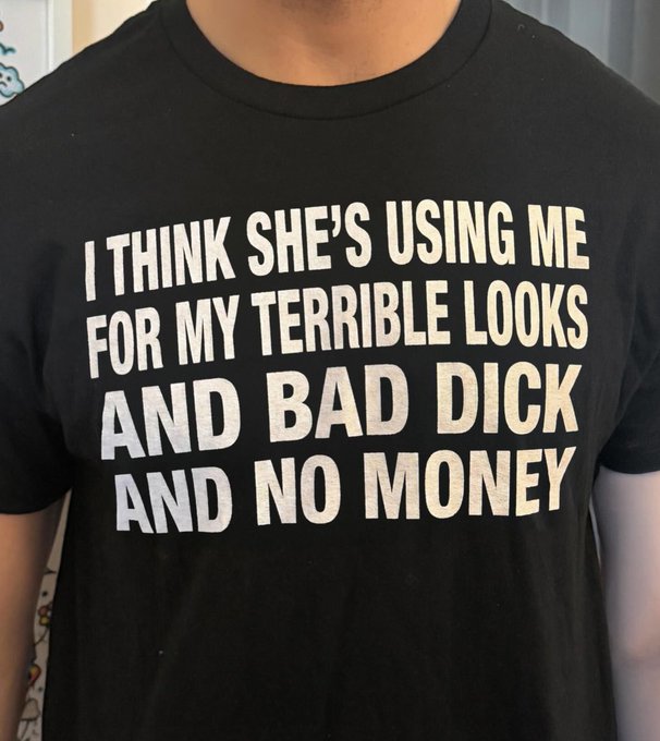 A black t-shirt with white text reading: 'I THINK SHE'S USING ME FOR MY TERRIBLE LOOKS AND BAD DICK AND NO MONEY'.