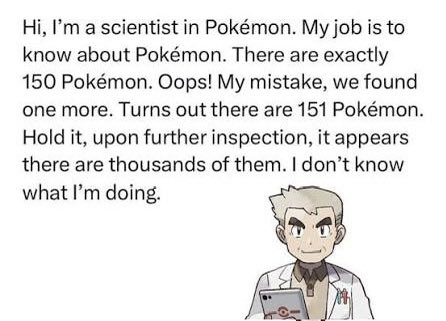 A Pokémon Professor Oak meme with text: 'Hi, I'm a scientist in Pokémon. My job is to know about Pokémon. There are exactly 150 Pokémon. Oops! My mistake, we found one more. Turns out there are 151 Pokémon. Hold it, upon further inspection, it appears there are thousands of them. I don't know what I'm doing.'