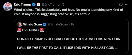 Eric Trump (@EricTrump) replies to Whale Scan (@WhaleScan)'s BREAKING announcement claiming "DONALD TRUMP IS OFFICIALLY ABOUT TO LAUNCH HIS NEW COIN," dismissing it as "absolutely not true" and calling it a "joke," confirming no new coin is being launched. The denial aligns with the post's context, debunking the rumored new Trump family token that had temporarily pumped $TRUMP over 33%.