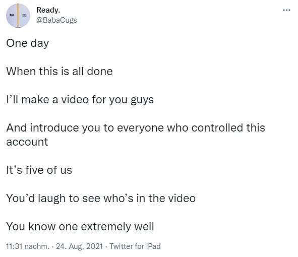 A tweet from 'Ready. @BabaCugs' dated Aug 24, 2021, saying: 'One day When this is all done I'll make a video for you guys And introduce you to everyone who controlled this account It's five of us You'd laugh to see who's in the video You know one extremely well'.