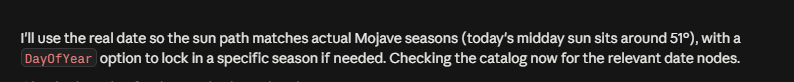 Text on a black background reading: 'I'll use the real date so the sun path matches actual Mojave seasons (today's midday sun sits around 51°), with a DayOfYear option to lock in a specific season if needed. Checking the catalog now for the relevant date nodes.'