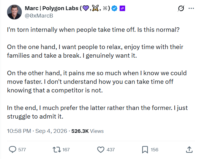 A tweet from Marc (@0xMarcB) of Polygon Labs reads: 'I'm torn internally when people take time off. Is this normal? On the one hand, I want people to relax, enjoy time with their families and take a break. I genuinely want it. On the other hand, it pains me so much when I know we could move faster. I don't understand how you can take time off knowing that a competitor is not. In the end, I much prefer the latter rather than the former. I just struggle to admit it.'