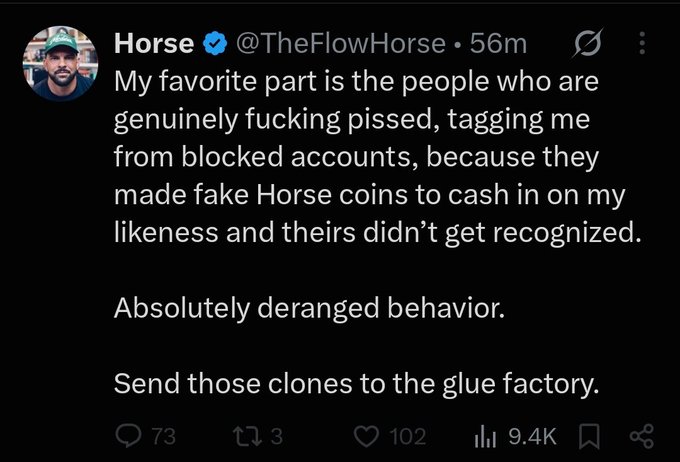 A screenshot of a tweet from verified account @TheFlowHorse reading: "My favorite part is the people who are genuinely fucking pissed, tagging me from blocked accounts, because they made fake Horse coins to cash in on my likeness and theirs didn't get recognized. Absolutely deranged behavior. Send those clones to the glue factory." The tweet has 73 replies, 3 retweets, 102 likes, and 9.4K views, and appears to show Horse mocking critics who created counterfeit memecoins using his likeness, directly responding to accusations that he is himself shilling a scam coin.