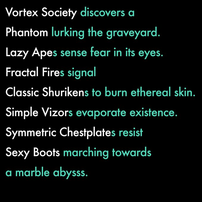 White and teal text on a black background reading: 'Vortex Society discovers a Phantom lurking the graveyard. Lazy Apes sense fear in its eyes. Fractal Fires signal Classic Shurikens to burn ethereal skin. Simple Vizors evaporate existence. Symmetric Chestplates resist Sexy Boots marching towards a marble abyss.'
