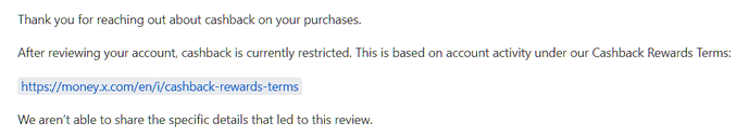 A screenshot of a customer service email from X Money stating that the user's cashback rewards are currently restricted under the Cashback Rewards Terms (https://money.x.com/en/i/cashback-rewards-terms), without disclosing the specific account activity that triggered the restriction. The image illustrates the response the user received after reporting their cashback had unexpectedly stopped.