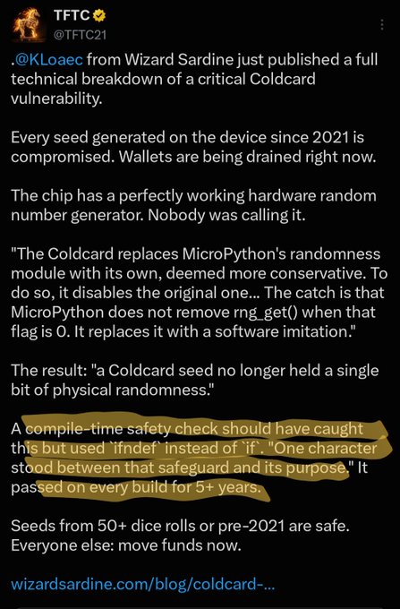 A tweet from @TFTC21 (@TFTC21) highlights a critical Coldcard vulnerability revealed by @KLoaec from Wizard Sardine, explaining that seeds generated since 2021 are compromised because the device replaced a hardware random number generator with a software imitation due to a single-character typo ("ifndef" instead of "if") that bypassed a safety check for over 5 years, prompting users to move funds immediately. The post relates to community code review concerns by illustrating a missed vulnerability that existed in plain sight for years, underscoring the importance of open-source auditing.