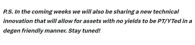 A text graphic that reads: 'P.S. In the coming weeks we will also be sharing a new technical innovation that will allow for assets with no yields to be PT/YTed in a degen friendly manner. Stay tuned!'