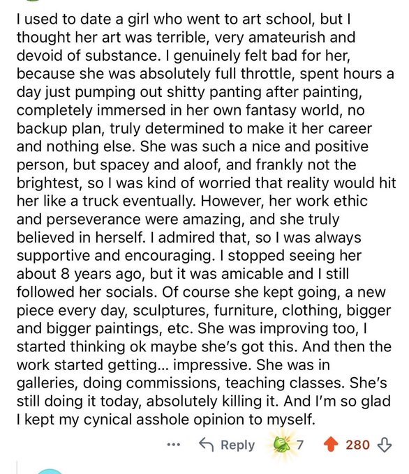 A Reddit post describing the poster's former girlfriend who was an aspiring artist. The poster admits they initially thought her art was terrible but supported her anyway, and is glad they kept their cynical opinions to themselves after she became successful, gaining 7 upvotes and 280 views.