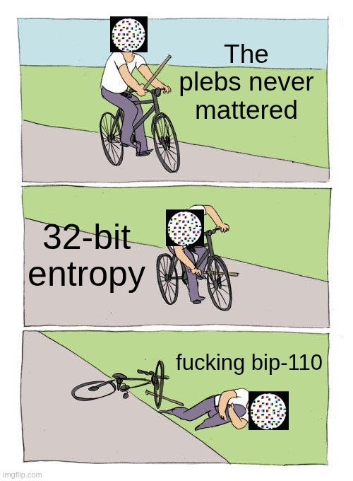 The image is the "Guy Biking Away from Earthquake" meme with text panels: "The plebs never mattered," "32-bit entropy," and "fucking bip-110," showing a cyclist riding normally, then flipping off the bike as "32-bit entropy" hits, and crashing with the final label referencing BIP-110.

It satirizes the Bitcoin Core/BIP-110 dispute by implying that low-entropy address generation (a long-known vulnerability exploited in the Coldcard case) was a far more serious, real-world threat than the political squabbles over the BIP-110 fork proposal — suggesting the "plebs" should have been more worried about actual cryptographic weaknesses than developer drama.