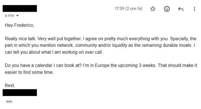 An email addressed to Federico saying 'Hey Federico, Really nice talk. Very well put together. I agree on pretty much everything with you. Specially, the part in which you mention network, community and/or liquidity as the remaining durable moats. I can tell you about what I am working on over call. Do you have a calendar I can book at? I'm in Europe the upcoming 3 weeks.'