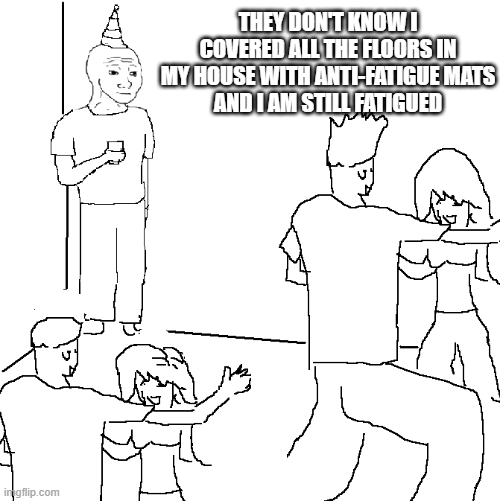 A black-and-white meme template (imgflip) where a woman dances on a man while text reads 'THEY DON'T KNOW I COVERED ALL THE FLOORS IN MY HOUSE WITH ANTI-FATIGUE MATS AND I AM STILL FATIGUED.'