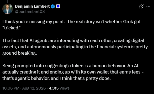 A tweet from Benjamin Lambert (@benlambert08) posted on August 12, 2026, arguing that the real significance isn't whether Grok was "tricked," but rather that AI agents are now autonomously creating digital assets, interacting with each other, and participating in the financial system through their own wallets—behavior he calls "pretty dope." The tweet has 4,315 views and accompanies commentary about how giving AI its own social media account enables autonomous actions with permanent consequences, referencing Grok creating a coin.