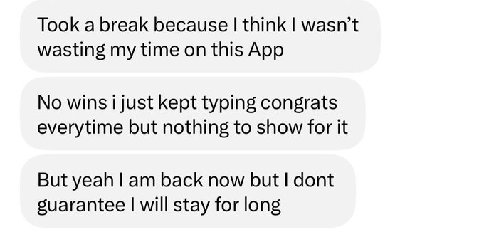 A screenshot of text messages reading: 'Took a break because I think I wasn't wasting my time on this App. No wins i just kept typing congrats everytime but nothing to show for it. But yeah I am back now but I dont guarantee I will stay for long.'