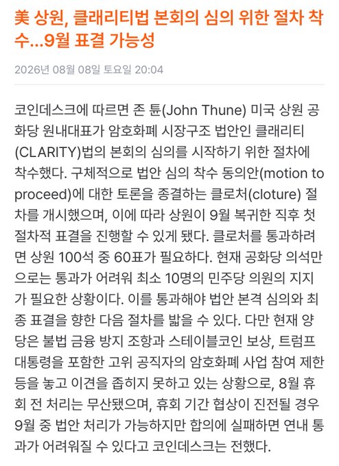 **Korean News Article:** "美상원, 클레리티법 본회의 심의 위한 결사 착수...9월 표결 가능성" (U.S. Senate Initiates Cloture to Proceed with CLARITY Act Floor Deliberation...September Vote Possible)

Dated **August 8, 2026**, the article reports that **Senator John Thune** sought a unanimous consent agreement to schedule deliberation of the **CLARITY Act** (Clarifying Legal Information for Stablecoins and Tax Reporting). The Senate will initiate the **first cloture (motion to proceed) vote** after the August recess, with a **September recess** required to pass, followed by a second cloture vote requiring **60/100 votes** for final passage. The article notes 8 Republican senators are requesting committee meetings before adjournment, with Senate sessions expected to potentially extend into early September.