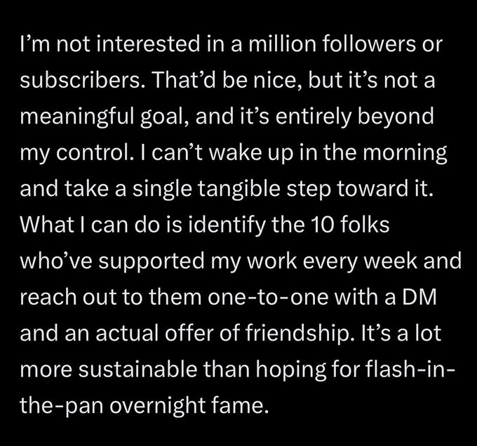 A text quote on a black background discussing content creation philosophy: 'I'm not interested in a million followers or subscribers... What I can do is identify the 10 folks who've supported my work every week and reach out to them one-to-one with a DM.'