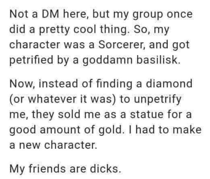 A text post reading: 'Not a DM here, but my group once did a pretty cool thing. So, my character was a Sorcerer, and got petrified by a goddamn basilisk. Now, instead of finding a diamond (or whatever it was) to unpetrify me, they sold me as a statue for a good amount of gold. I had to make a new character. My friends are dicks.'