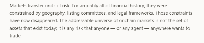 Text reading: 'Markets transfer units of risk. For arguably all of financial history, they were constrained by geography, listing committees, and legal frameworks. Those constraints have now disappeared. The addressable universe of onchain markets is not the set of assets that exist today; it is any risk that anyone — or any agent — anywhere wants to trade.'