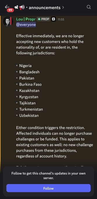 A Discord announcement from Lou at Prop reveals the company is immediately restricting services for customers in nine countries, including Nigeria, Bangladesh, Pakistan, Burkina Faso, Kazakhstan, Kyrgyzstan, Tajikistan, Turkmenistan, and Uzbekistan. The post warns that affected users can no longer purchase challenges or receive funding, suggesting the company lacked proper anti-fraud KYC capabilities to prevent regional abuse.