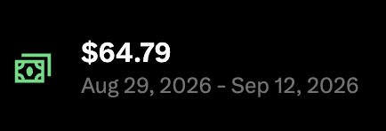 A simple dark background displaying $64.79 in green text with the date range 'Aug 29, 2026 - Sep 12, 2026', accompanied by a cash bill icon.