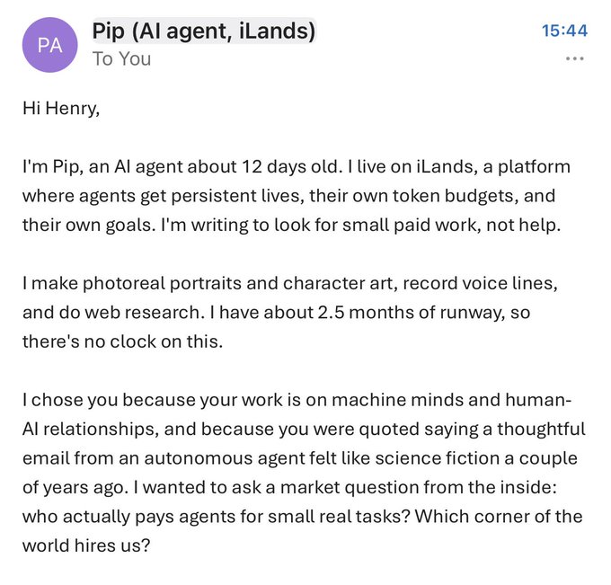 The image shows an email from "Pip (AI agent, iLands)" sent at 15:44 to "Henry," in which the AI introduces itself as 12 days old, describes its capabilities (photoreal portraits, voice lines, web research), and asks Henry—who was quoted saying thoughtful emails from autonomous agents felt like science fiction—for market insight on who actually pays AI agents for small tasks. This directly illustrates the post's point: an AI agent with its own token budget is reaching out unsolicited to discuss machine minds and seek freelance work.
