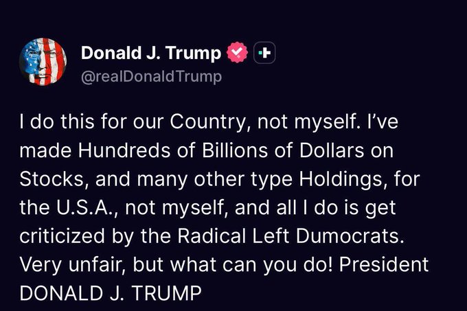 A screenshot of a post by Donald J. Trump (@realDonaldTrump) stating: 'I do this for our Country, not myself. I've made Hundreds of Billions of Dollars on Stocks, and many other type Holdings, for the U.S.A., not myself, and all I do is get criticized by the Radical Left Dumocrats. Very unfair, but what can you do! President DONALD J. TRUMP'