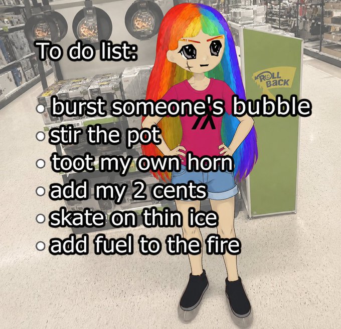 !!!To do list:!!! burst someone's bubble, stir the pot, toot my own horn, add my 2 cents, skate on thin ice, and add fuel to the fire.