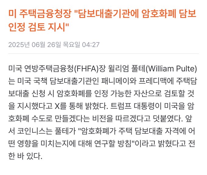 A Korean news article dated June 26, 2025 reports that U.S. Federal Housing Finance Agency (FHFA) Director William Pulte has indicated via X that he will consider approving cryptocurrency as an asset that mortgage lenders can accept for home loan applications. The article quotes Coinness director Pulte stating the agency is studying allowing cryptocurrency to impact mortgage eligibility, suggesting potential benefits for crypto platforms referenced in the accompanying post.