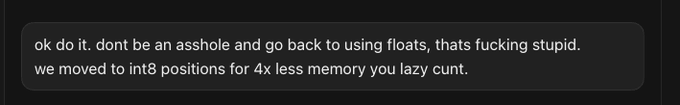 A black screenshot containing white text that reads: 'ok do it. dont be an asshole and go back to using floats, thats fucking stupid. we moved to int8 positions for 4x less memory you lazy cunt.'