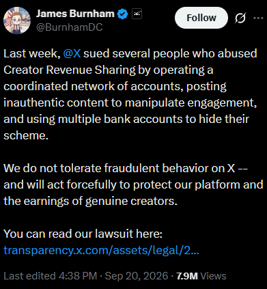 A tweet from James Burnham (@BurnhamDC) dated September 20, 2026, announces that X (formerly Twitter) has filed a lawsuit against individuals who allegedly abused Creator Revenue Sharing by operating a coordinated network of fake accounts to manipulate engagement and hide their scheme through multiple bank accounts. The post, which has 7.9 million views, links to a transparency page detailing the legal action, aligning with reports that the defendants received $277K in fraudulent creator payouts from fake bitcoin news accounts.