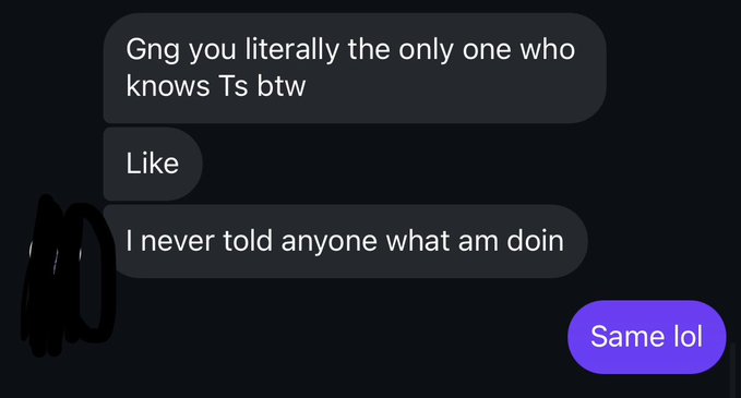 A screenshot of a text message conversation with messages reading 'Gng you literally the only one who knows Ts btw', 'Like', 'I never told anyone what am doin', and a reply 'Same lol'.