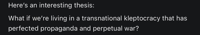 A black image with white text stating: 'Here's an interesting thesis: What if we're living in a transnational kleptocracy that has perfected propaganda and perpetual war?'