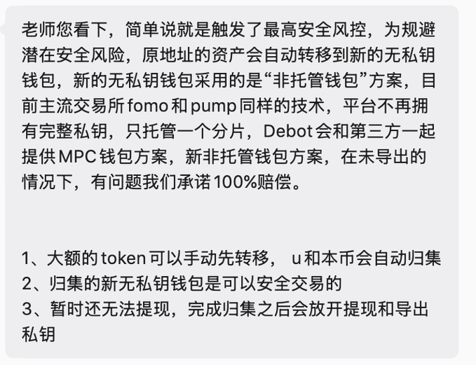 The image shows a Chinese message explaining that Debot triggered its highest security risk control, automatically transferring assets to a new "non-custodial wallet" using MPC technology (similar to exchanges like Fomo and Pump), with a 100% compensation guarantee. The message outlines three points: large tokens can be manually transferred first with u and the platform's native currency auto-collecting, the new wallet supports safe trading, and withdrawals/private key export remain temporarily disabled until collection completes.

This directly relates to the post, which references Debot transferring assets to a "safe wallet"—confirming the user's experience with the platform's security-triggered migration to the new non-custodial MPC wallet described in the announcement.