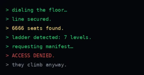 A terminal-style text display reading: '> dialing the floor... > line secured. > 6666 seats found. > ladder detected: 7 levels. > requesting manifest... > ACCESS DENIED. > they climb anyway.'