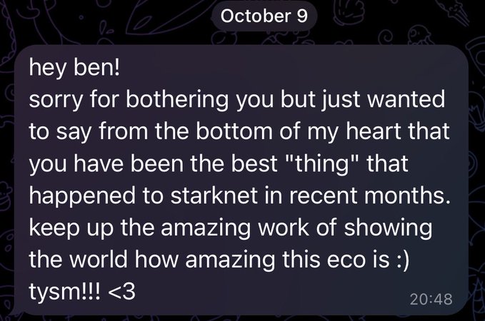 A screenshot of a Telegram message dated October 9 at 20:48, in which someone thanks "ben" for being the best thing to happen to Starknet and praises his work showcasing the ecosystem.

The image complements the post by showing the heartfelt fan message that the author is responding to, underscoring their dedication to advocating for Starknet.