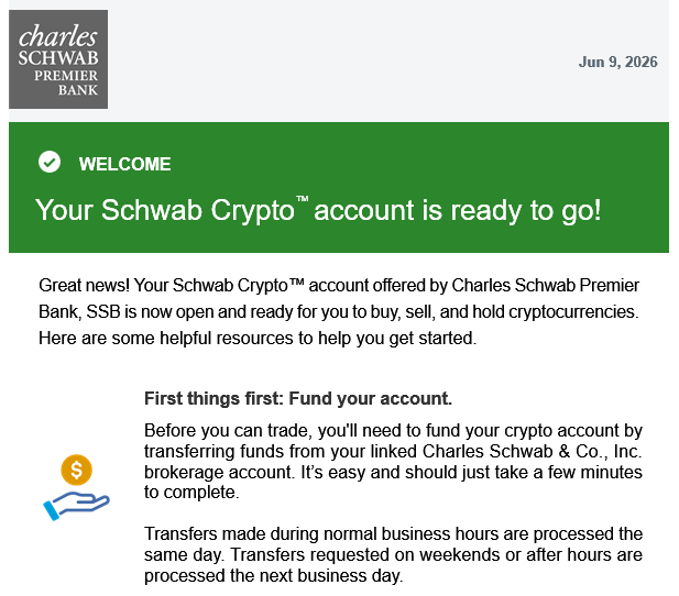 In this email, a person has received their Schwab Crypto Trading account email. They have been informed that they now have access to their cryptocurrency trading account, which includes a live crypto trading platform where they can trade cryptocurrencies like Ripple. The main text of the email states "Your SCHWAB CRYPTO TRADING account is ready to go!", and it also highlights how Schwab Crypto Trading provides an exchange service that allows users to buy and sell cryptocurrencies with lower fees compared to centralized exchanges. It encourages users to explore the platform further for additional features, such as transferring funds between trading pairs and accessing helpful resources.