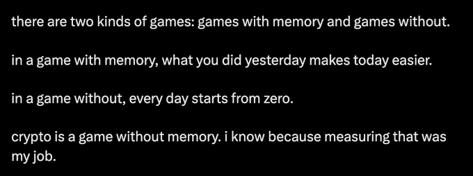 A black text graphic with white text stating: 'there are two kinds of games: games with memory and games without. in a game with memory, what you did yesterday makes today easier. in a game without, every day starts from zero. crypto is a game without memory. i know because measuring that was my job.'